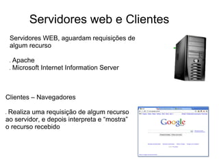 Servidores web e Clientes
Servidores WEB, aguardam requisições de
algum recurso
●

●

Apache
Microsoft Internet Information Server

Clientes – Navegadores
Realiza uma requisição de algum recurso
ao servidor, e depois interpreta e “mostra”
o recurso recebido

●

 