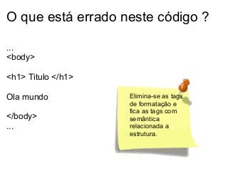O que está errado neste código ?
...
<body>
<h1> Titulo </h1>
Ola mundo
</body>
...

Elimina-se as tags
de formatação e
fica as tags com
semântica
relacionada a
estrutura.

 
