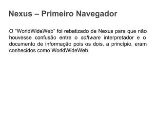 Nexus – Primeiro Navegador
O “WorldWideWeb” foi rebatizado de Nexus para que não
houvesse confusão entre o software interpretador e o
documento de informação pois os dois, a princípio, eram
conhecidos como WorldWideWeb.

 
