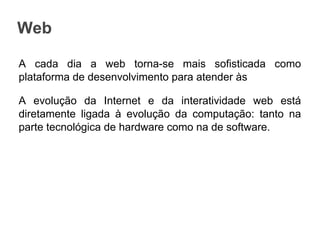 Web
A cada dia a web torna-se mais sofisticada como
plataforma de desenvolvimento para atender às
A evolução da Internet e da interatividade web está
diretamente ligada à evolução da computação: tanto na
parte tecnológica de hardware como na de software.

 