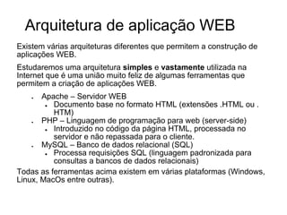 Arquitetura de aplicação WEB
Existem várias arquiteturas diferentes que permitem a construção de
aplicações WEB.
Estudaremos uma arquitetura simples e vastamente utilizada na
Internet que é uma união muito feliz de algumas ferramentas que
permitem a criação de aplicações WEB.
Apache – Servidor WEB
●
Documento base no formato HTML (extensões .HTML ou .
HTM)
PHP – Linguagem de programação para web (server-side)
●
Introduzido no código da página HTML, processada no
servidor e não repassada para o cliente.
MySQL – Banco de dados relacional (SQL)
●
Processa requisições SQL (linguagem padronizada para
consultas a bancos de dados relacionais)
Todas as ferramentas acima existem em várias plataformas (Windows,
Linux, MacOs entre outras).
●

●

●

 