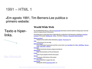 1991 – HTML 1
Em agosto 1991, Tim Berners-Lee publica o
primeiro website:

●

Texto e hiperlinks.

http://info.cern.ch/

http://www.w3.org/History/19921103-hypertext/hypertext/WWW/TheProject.html

 