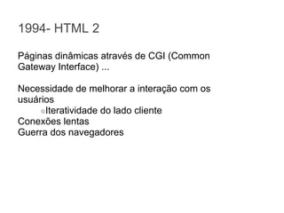 1994- HTML 2
Páginas dinâmicas através de CGI (Common
Gateway Interface) ...
Necessidade de melhorar a interação com os
usuários
○Iteratividade do lado cliente
Conexões lentas
Guerra dos navegadores

 
