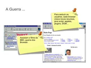A Guerra ...
Para seduzir os
usuários, cada browser
criava novos recursos,
java script, applets,
plugins, DOM ..

Assistam o filme da
BBC, guerra dos
Browser.

 