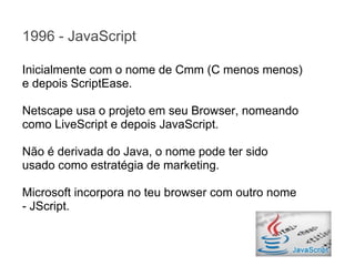 1996 - JavaScript
Inicialmente com o nome de Cmm (C menos menos)
e depois ScriptEase.
Netscape usa o projeto em seu Browser, nomeando
como LiveScript e depois JavaScript.
Não é derivada do Java, o nome pode ter sido
usado como estratégia de marketing.
Microsoft incorpora no teu browser com outro nome
- JScript.

 