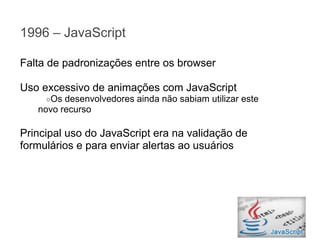 1996 – JavaScript
Falta de padronizações entre os browser
Uso excessivo de animações com JavaScript
○Os

desenvolvedores ainda não sabiam utilizar este
novo recurso

Principal uso do JavaScript era na validação de
formulários e para enviar alertas ao usuários

 