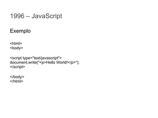 1996 – JavaScript
Exemplo
<html>
<body>
<script type="text/javascript">
document.write("<p>Hello World!</p>");
</script>
</body>
</html>

 