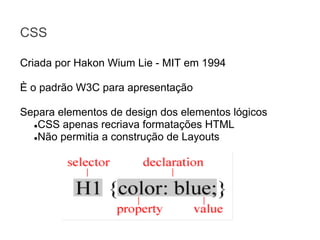 CSS
Criada por Hakon Wium Lie - MIT em 1994
È o padrão W3C para apresentação
Separa elementos de design dos elementos lógicos
●CSS apenas recriava formatações HTML
●Não permitia a construção de Layouts

 
