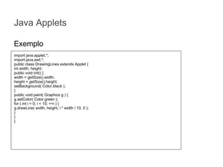 Java Applets
Exemplo
import java.applet.*;
import java.awt.*;
public class DrawingLines extends Applet {
int width, height;
public void init() {
width = getSize().width;
height = getSize().height;
setBackground( Color.black );
}
public void paint( Graphics g ) {
g.setColor( Color.green );
for ( int i = 0; i < 10; ++i ) {
g.drawLine( width, height, i * width / 10, 0 );
}
}
}

 