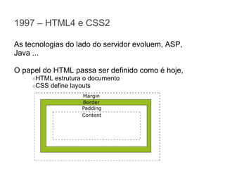 1997 – HTML4 e CSS2
As tecnologias do lado do servidor evoluem, ASP,
Java ...
O papel do HTML passa ser definido como é hoje,
○HTML estrutura o documento
○CSS define layouts

 