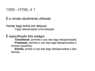 1999 - HTML 4.1
É a versão atualmente utilizada
Varias tags entra em desuso
○Tags

relacionadas a formatação

É especificado três estágio:
○Tansitional, permite
○Frameset, permite o

o uso das tags desaprovadas
uso das tags desaprovadas e

frames (quadros)
○Estrita, proibe o uso das tags desaprovadas e dos
frames

 