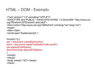 HTML – DOM - Exemplo
<?xml version="1.0" encoding="UTF-8"?>
<!DOCTYPE html PUBLIC "-//W3C//DTD XHTML 1.0 Strict//EN" "http://www.w3.
org/TR/xhtml1/DTD/xhtml1-strict.dtd">
<html xmlns="http://www.w3.org/1999/xhtml" xml:lang="en" lang="en">
<head>
<title></title>
<script type="text/javascript" >
function f () {
par = document.createElement('p')
texto = document.createTextNode("hello world");
par.appendChild(texto);
document.body.appendChild(par);
}
</script>
</head>
<body onload ="f()"></body>
</html>

 