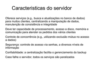 Caracteristicas do servidor
Oferece serviços (e.g., busca e atualizações no banco de dados)
para muitos clientes, centralizando a manipulação de dados,
manutenção de consistência e integridade
Deve ter capacidade de processamento, acesso a disco, memória e
comunicação para atender os pedidos dos vários clientes
Controle de concorrência (e.g., utilizando exclusão mútua no acesso
a dados)
Segurança: controle de acesso via senhas, a diversos níveis de
informação
Confiabilidade: a centralização facilita o gerenciamento do backup
Caso falhe o servidor, todos os serviços são paralizados

 