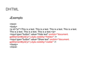 DHTML
Exemplo

●

<html>
<body>
<p id="p1">This is a text. This is a text. This is a text. This is a text.
This is a text. This is a text. This is a text.</p>
<input type="button" value="Hide text" onclick="document.
getElementById('p1').style.visibility='hidden'" />
<input type="button" value="Show text" onclick="document.
getElementById('p1').style.visibility='visible'" />
</body>
</html>

 