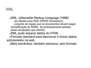 XML
XML -eXtensible Markup Language (1996)

●

○Jon Bosak para W3C (WWW Consortium)
○conjunto de regras que os documentos devem

seguir
(simplificação do SGML, de processamento pesado,
pelas excepções que admite)

XML pode separar dados do HTML
●Formato standard para descrever e trocar dados
estruturados na web
●Mais semântica, também estrutura, sem formato
●

 