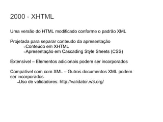 2000 - XHTML
Uma versão do HTML modificado conforme o padrão XML
Projetada para separar conteudo da apresentação
○Conteúdo em XHTML
○Apresentação em Cascading Style Sheets (CSS)
Extensível – Elementos adicionais podem ser incorporados
Compatível com com XML – Outros documentos XML podem
ser incorporados
●Uso de validadores: http://validator.w3.org/

 
