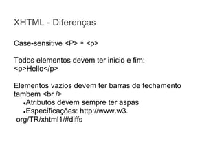 XHTML - Diferenças
Case-sensitive <P> ≃ <p>
Todos elementos devem ter inicio e fim:
<p>Hello</p>
Elementos vazios devem ter barras de fechamento
tambem <br />
●Atributos devem sempre ter aspas
●Específicações: http://www.w3.
org/TR/xhtml1/#diffs

 