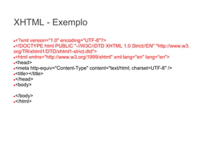 XHTML - Exemplo
<?xml version="1.0" encoding="UTF-8"?>
●<!DOCTYPE html PUBLIC "-//W3C//DTD XHTML 1.0 Strict//EN" "http://www.w3.
org/TR/xhtml1/DTD/xhtml1-strict.dtd">
●<html xmlns="http://www.w3.org/1999/xhtml" xml:lang="en" lang="en">
●<head>
●<meta http-equiv="Content-Type" content="text/html; charset=UTF-8" />
●<title></title>
●</head>
●<body>
●

</body>
●</html>
●

 