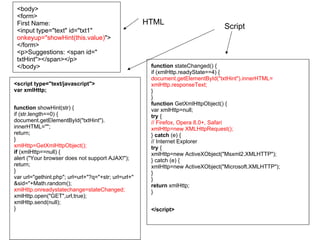<body>
<form>
First Name:
<input type="text" id="txt1"
onkeyup="showHint(this.value)">
</form>
<p>Suggestions: <span id="
txtHint"></span></p>
</body>
<script type="text/javascript">
var xmlHttp;
function showHint(str) {
if (str.length==0) {
document.getElementById("txtHint").
innerHTML="";
return;
}
xmlHttp=GetXmlHttpObject();
if (xmlHttp==null) {
alert ("Your browser does not support AJAX!");
return;
}
var url="gethint.php"; url=url+"?q="+str; url=url+"
&sid="+Math.random();
xmlHttp.onreadystatechange=stateChanged;
xmlHttp.open("GET",url,true);
xmlHttp.send(null);
}

HTML

Script

function stateChanged() {
if (xmlHttp.readyState==4) {
document.getElementById("txtHint").innerHTML=
xmlHttp.responseText;
}
}
function GetXmlHttpObject() {
var xmlHttp=null;
try {
// Firefox, Opera 8.0+, Safari
xmlHttp=new XMLHttpRequest();
} catch (e) {
// Internet Explorer
try {
xmlHttp=new ActiveXObject("Msxml2.XMLHTTP");
} catch (e) {
xmlHttp=new ActiveXObject("Microsoft.XMLHTTP");
}
}
return xmlHttp;
}
</script>

 