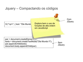 Jquery – Compactando os códigos
Com
JQuery

Explora bem o uso
$ ("<p/>", { text: "Ola Mundo !!"}).appendTo("body")de
funções de alta ordem
em JavaScript

par = document.createElement('p')
texto = document.createTextNode("Ola Mundo !!");
par.appendChild(texto);
document.body.appendChild(par);

Sem
JQuery

 