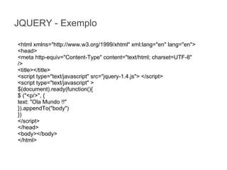 JQUERY - Exemplo
<html xmlns="http://www.w3.org/1999/xhtml" xml:lang="en" lang="en">
<head>
<meta http-equiv="Content-Type" content="text/html; charset=UTF-8"
/>
<title></title>
<script type="text/javascript" src="jquery-1.4.js"> </script>
<script type="text/javascript" >
$(document).ready(function(){
$ ("<p/>", {
text: "Ola Mundo !!"
}).appendTo("body")
})
</script>
</head>
<body></body>
</html>

 