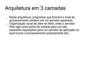 Arquitetura em 3 camadas
●

●

Nesta arquitetura, programas que formam o nível de
processamento residem em um servidor separado;
Organização usual de sites na Web, onde o servidor
Web age como ponto de entrada para um site,
passando requisições para um servidor de aplicação no
qual ocorre o processamento propriamente dito.

 