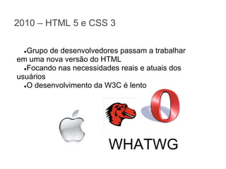 2010 – HTML 5 e CSS 3
Grupo de desenvolvedores passam a trabalhar
em uma nova versão do HTML
●Focando nas necessidades reais e atuais dos
usuários
●O desenvolvimento da W3C é lento
●

WHATWG

 
