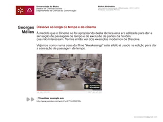 Universidade do Minho                        Módulo Multimédia
          Instituto de Ciências Sociais                Laboratório Audiovisual e Multimédia - 2012 | 2013
                                                       Professor Leonardo Pereira
          Departamento de Ciências da Comunicação




Georges   Dissolve ao longo do tempo e do cinema
 Mélies   Á medida que o Cinema se foi apropriando desta técnica esta era utilizada para dar a
          sensação de passagem de tempo e de exclusão de partes da história
          que não interessam. Vamos então ver dois exemplos modernos do Dissolve.

          Vejamos como numa cena do filme “Awakenings” este efeito é usado na edição para dar
          a sensação de passagem de tempo.




          • Visualizar exemplo em:
          http://www.youtube.com/watch?v=EFrVnOM23Sc




                                                                                                  leonardpeartree@gmail.com
 