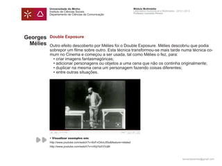 Universidade do Minho                                        Módulo Multimédia
          Instituto de Ciências Sociais                                Laboratório Audiovisual e Multimédia - 2012 | 2013
                                                                       Professor Leonardo Pereira
          Departamento de Ciências da Comunicação




Georges   Double Exposure
 Mélies   Outro efeito descoberto por Mélies foi o Double Exposure. Mélies descobriu que podia
          sobrepor um filme sobre outro. Esta técnica transformou-se mais tarde numa técnica co-
          mum no Cinema e começou a ser usada, tal como Mélies o fez, para:
          	 • criar imagens fantasmagóricas;
          	 • adicionar personagens ou objetos a uma cena que não os continha originalmente;
          	 • duplicar na mesma cena um personagem fazendo coisas diferentes; 	
          	 •	entre outras situações.




          • Visualizar exemplos em:
          http://www.youtube.com/watch?v=8oFnOAnL8Ss&feature=related
          http://www.youtube.com/watch?v=nXbjYaXVVqM



                                                                                                                  leonardpeartree@gmail.com
 