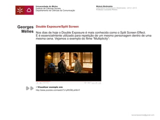Universidade do Minho                        Módulo Multimédia
          Instituto de Ciências Sociais                Laboratório Audiovisual e Multimédia - 2012 | 2013
                                                       Professor Leonardo Pereira
          Departamento de Ciências da Comunicação




Georges   Double Exposure/Split Screen
 Mélies   Nos dias de hoje o Double Exposure é mais conhecido como o Split Screen Effect.
          E é essencialmente utilizado para repetição de um mesmo personagem dentro de uma
          mesma cena. Vejamos o exemplo do filme “Multiplicity“:




          • Visualizar exemplo em:
          http://www.youtube.com/watch?v=pRtVMLwh6mY




                                                                                                  leonardpeartree@gmail.com
 