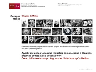 Universidade do Minho                       Módulo Multimédia
          Instituto de Ciências Sociais               Laboratório Audiovisual e Multimédia - 2012 | 2013
                                                      Professor Leonardo Pereira
          Departamento de Ciências da Comunicação




Georges   O legado de Mélies
 Mélies




          Os efeitos inventados por Mélies deram origem aos Efeitos Visuais hoje utilizados na
          Indústria cinematográfica.

          Apartir de Mélies toda uma Indústria com métodos e técnicas
          próprias começa a se desenvolver!
          Como tal houve mais protagonistas históricos após Mélies.



                                                                                                 leonardpeartree@gmail.com
 