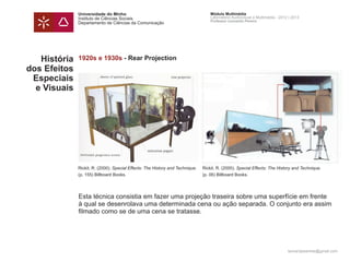 Universidade do Minho                                                Módulo Multimédia
              Instituto de Ciências Sociais                                        Laboratório Audiovisual e Multimédia - 2012 | 2013
                                                                                   Professor Leonardo Pereira
              Departamento de Ciências da Comunicação




   História   1920s e 1930s - Rear Projection
dos Efeitos
 Especiais
  e Visuais




              Rickit, R. (2000). Special Effects: The History and Technique.   Rickit, R. (2000). Special Effects: The History and Technique.
              (p. 155) Billboard Books.                                        (p. 06) Billboard Books.




              Esta técnica consistia em fazer uma projeção traseira sobre uma superfície em frente
              à qual se desenrolava uma determinada cena ou ação separada. O conjunto era assim
              filmado como se de uma cena se tratasse.




                                                                                                                              leonardpeartree@gmail.com
 