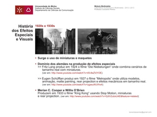 Universidade do Minho                             Módulo Multimédia
              Instituto de Ciências Sociais                     Laboratório Audiovisual e Multimédia - 2012 | 2013
                                                                Professor Leonardo Pereira
              Departamento de Ciências da Comunicação




   História   1920s e 1930s
dos Efeitos
 Especiais
  e Visuais



              • 	Surge o uso de miniaturas e maquetes

              •	 Domínio dos alemães na produção de efeitos especiais
              	 >> Fritz Lang produz em 1924 o filme “Die Niebelungen“ onde combina cenários de
              		 tamanho real com miniaturas.
              		 (ver em: http://www.youtube.com/watch?v=45-8eZViYOE)

              	 >> Eugen Schüfftan produz em 1927 o filme “Metropolis“ onde utiliza modelos,
              		 animação, matte painting, rear projection e efeitos mecânicos em tamanho real.
              		 (ver em: http://www.youtube.com/watch?v=ugasuWJVhx4)

              • 	Merian C. Cooper e Willis O’Brien
              	 Produzem em 1933 o filme “King Kong“ usando Stop Motion, miniaturas
              	 e rear projection. (ver em: http://www.youtube.com/watch?v=QJtV2ubxU4E&feature=related)




                                                                                                           leonardpeartree@gmail.com
 