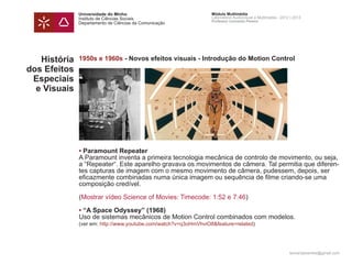 Universidade do Minho                              Módulo Multimédia
              Instituto de Ciências Sociais                      Laboratório Audiovisual e Multimédia - 2012 | 2013
                                                                 Professor Leonardo Pereira
              Departamento de Ciências da Comunicação




   História   1950s e 1960s - Novos efeitos visuais - Introdução do Motion Control
dos Efeitos
 Especiais
  e Visuais




              • Paramount Repeater
              A Paramount inventa a primeira tecnologia mecânica de controlo de movimento, ou seja,
              a “Repeater“. Este aparelho gravava os movimentos de câmera. Tal permitia que diferen-
              tes capturas de imagem com o mesmo movimento de câmera, pudessem, depois, ser
              eficazmente combinadas numa única imagem ou sequência de filme criando-se uma
              composição credível.

              (Mostrar vídeo Science of Movies: Timecode: 1:52 e 7:46)

              • “A Space Odyssey” (1968)
              Uso de sistemas mecânicos de Motion Control combinados com modelos.
              (ver em: http://www.youtube.com/watch?v=q3oHmVhviO8&feature=related)




                                                                                                            leonardpeartree@gmail.com
 
