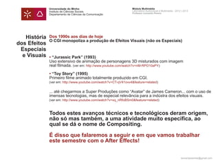 Universidade do Minho                              Módulo Multimédia
              Instituto de Ciências Sociais                      Laboratório Audiovisual e Multimédia - 2012 | 2013
                                                                 Professor Leonardo Pereira
              Departamento de Ciências da Comunicação




   História   Dos 1990s aos dias de hoje
              O CGI monopoliza a produção de Efeitos Visuais (não os Especiais)
dos Efeitos
 Especiais
  e Visuais   • “Jurassic Park” (1993)
              Uso extensivo de animação de personagens 3D misturados com imagem
              real filmada. (ver em: http://www.youtube.com/watch?v=nM-RPO10aPY)

              • “Toy Story” (1995)
              Primeiro filme animado totalmente produzido em CGI.
              (ver em: http://www.youtube.com/watch?v=CT-qV41ovv4&feature=related)

              ... até chegarmos a Super Produções como “Avatar” de James Cameron... com o uso de
              imensas tecnologias, mas de especial relevância para a indústra dos efeitos visuais.
              (ver em: http://www.youtube.com/watch?v=xq_nRfoBSm0&feature=related)



              Todos estes avanços técnicos e tecnológicos deram origem,
              não só mas também, a uma atividade muito específica, ao
              qual se dá o nome de Compositing.

              É disso que falaremos a seguir e em que vamos trabalhar
              este semestre com o After Effects!


                                                                                                            leonardpeartree@gmail.com
 