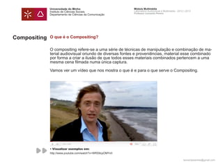 Universidade do Minho                        Módulo Multimédia
              Instituto de Ciências Sociais                Laboratório Audiovisual e Multimédia - 2012 | 2013
                                                           Professor Leonardo Pereira
              Departamento de Ciências da Comunicação




Compositing   O que é o Compositing?


              O compositing refere-se a uma série de técnicas de manipulação e combinação de ma-
              terial audiovisual oriundo de diversas fontes e proveniências, material esse combinado
              por forma a criar a ilusão de que todos esses materiais combinados pertencem a uma
              mesma cena filmada numa única captura.

              Vamos ver um vídeo que nos mostra o que é e para o que serve o Compositing.




              • Visualizar exemplos em:
              http://www.youtube.com/watch?v=WRS9cpOMYv0

                                                                                                      leonardpeartree@gmail.com
 