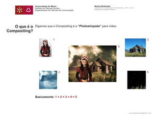 Universidade do Minho                     Módulo Multimédia
               Instituto de Ciências Sociais             Laboratório Audiovisual e Multimédia - 2012 | 2013
                                                         Professor Leonardo Pereira
               Departamento de Ciências da Comunicação




   O que é o   Digamos que o Compositing é a “Photoshopada” para vídeo.
Compositing?

                                 1                                                                                     3

                                                                                      5




                                      2                                                                                4




               Basicamente: 1 + 2 + 3 + 4 = 5




                                                                                                    leonardpeartree@gmail.com
 