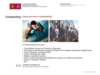 Universidade do Minho                        Módulo Multimédia
              Instituto de Ciências Sociais                Laboratório Audiovisual e Multimédia - 2012 | 2013
                                                           Professor Leonardo Pereira
              Departamento de Ciências da Comunicação




Compositing   E para que serve o Compositing?




              O Compositing serve para:

              • 	Criar efeitos visuais em Cinema e Televisão;
              • 	Combinar credivelmente imagens filmadas com imagens produzidas digitalmente;
              • 	Fazer retoque e correção de cor.
              •	 Fazer coloração de vídeo;
              • 	Mudar e substituir fundos;
              •	 Criar a ilusão de falsa profundidade de campo ou o efeito de paralaxe;
              •	 Extrair e substituir objetos;
              • 	Etc....
              • Visualizar exemplos em:
              http://www.youtube.com/watch?v=7rocRxFtUSc



                                                                                                      leonardpeartree@gmail.com
 