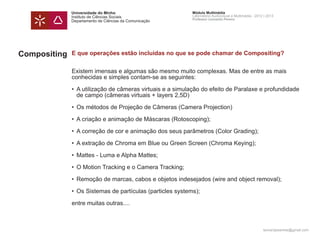 Universidade do Minho                         Módulo Multimédia
              Instituto de Ciências Sociais                 Laboratório Audiovisual e Multimédia - 2012 | 2013
                                                            Professor Leonardo Pereira
              Departamento de Ciências da Comunicação




Compositing   E que operações estão incluídas no que se pode chamar de Compositing?


              Existem imensas e algumas são mesmo muito complexas. Mas de entre as mais
              conhecidas e simples contam-se as seguintes:

              • 	A utilização de câmeras virtuais e a simulação do efeito de Paralaxe e profundidade 		
              	 de campo (câmeras virtuais + layers 2,5D)

              • 	Os métodos de Projeção de Câmeras (Camera Projection)

              • 	A criação e animação de Máscaras (Rotoscoping);

              • 	A correção de cor e animação dos seus parâmetros (Color Grading);

              • 	A extração de Chroma em Blue ou Green Screen (Chroma Keying);

              • 	Mattes - Luma e Alpha Mattes;

              • 	O Motion Tracking e o Camera Tracking;

              • 	Remoção de marcas, cabos e objetos indesejados (wire and object removal);

              • 	Os Sistemas de partículas (particles systems);

              entre muitas outras....



                                                                                                       leonardpeartree@gmail.com
 