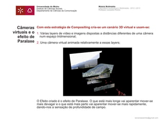 Universidade do Minho                       Módulo Multimédia
               Instituto de Ciências Sociais               Laboratório Audiovisual e Multimédia - 2012 | 2013
                                                           Professor Leonardo Pereira
               Departamento de Ciências da Comunicação




   Câmeras     Com esta estratégia de Compositing cria-se um cenário 3D virtual e usam-se:
virtuais e o   1. Várias layers de vídeo e imagens dispostas a distâncias diferentes de uma câmera 		
   efeito de   	 num espaço tridmensional;
   Paralaxe    2. Uma câmera virtual animada relativamente a essas layers;




               O Efeito criado é o efeito de Paralaxe. O que está mais longe vai aparentar mover-se
               mais devagar e o que está mais perto vai aparentar mover-se mais rapidamente,
               dando-nos a sensação de profundidade de campo.


                                                                                                      leonardpeartree@gmail.com
 