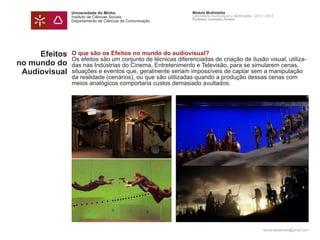 Universidade do Minho                         Módulo Multimédia
               Instituto de Ciências Sociais                 Laboratório Audiovisual e Multimédia - 2012 | 2013
                                                             Professor Leonardo Pereira
               Departamento de Ciências da Comunicação




     Efeitos   O que são os Efeitos no mundo do audiovisual?
               Os efeitos são um conjunto de técnicas diferenciadas de criação de ilusão visual, utiliza-
no mundo do    das nas Indústrias do Cinema, Entretenimento e Televisão, para se simularem cenas,
 Audiovisual   situações e eventos que, geralmente seriam impossíveis de captar sem a manipulação
               da realidade (cenários), ou que são utilizadas quando a produção dessas cenas com
               meios analógicos comportaria custos demasiado avultados.




                                                                                                        leonardpeartree@gmail.com
 