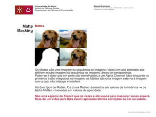 Universidade do Minho                      Módulo Multimédia
          Instituto de Ciências Sociais              Laboratório Audiovisual e Multimédia - 2012 | 2013
                                                     Professor Leonardo Pereira
          Departamento de Ciências da Comunicação




  Matte   Mattes
Masking




          Os Mattes são uma imagem ou sequência de imagens (vídeo) em alto contraste que
          definem noutra imagem ou sequência de imagens, áreas de transparência.
          Poder-se-á dizer que em parte são semelhantes a um Alpha Channel. Mas enquanto os
          primeiros estão integrados na imagem, os Mattes são uma imagem externa à imagem
          com a qual vão interagir e interferir.

          Há dois tipos de Mattes: Os Luma Mattes - baseados em valores de luminância - e os
          Alpha Mattes - baseados em valores de opacidade.

          São uma espécie de Stencil que às vezes é até usada para mascarar zonas especí-
          ficas de um vídeo para lhes serem aplicadas efeitos correções de cor ou outros.



                                                                                                leonardpeartree@gmail.com
 