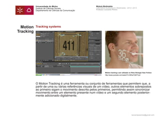 Universidade do Minho                       Módulo Multimédia
           Instituto de Ciências Sociais               Laboratório Audiovisual e Multimédia - 2012 | 2013
                                                       Professor Leonardo Pereira
           Departamento de Ciências da Comunicação




  Motion   Tracking systems
Tracking




                                                                  Motion tracking a ser utilizado no filme Stranger than Fiction:
                                                                  http://www.youtube.com/watch?v=WDwTQ57YyzI




           O Motion Tracking é uma ferramenta ou conjunto de ferramentas que permitem que, a
           partir de uma ou várias referências visuais de um vídeo, outros elementos sobrepostos
           ao primeiro sigam o movimento descrito pelos primeiros, permitindo assim sincronizar
           movimento entre um elemento presente num vídeo e um segundo elemento posterior-
           mente adicionado digitalmente.




                                                                                                     leonardpeartree@gmail.com
 