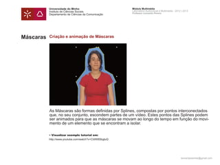 Universidade do Minho                        Módulo Multimédia
           Instituto de Ciências Sociais                Laboratório Audiovisual e Multimédia - 2012 | 2013
                                                        Professor Leonardo Pereira
           Departamento de Ciências da Comunicação




Máscaras   Criação e animação de Máscaras




           As Máscaras são formas definidas por Splines, compostas por pontos interconectados
           que, no seu conjunto, escondem partes de um vídeo. Estes pontos das Splines podem
           ser animados para que as máscaras se movam ao longo do tempo em função do movi-
           mento de um elemento que se encontram a isolar.

           • Visualizar exemplo tutorial em:
           http://www.youtube.com/watch?v=CIdW8SbgluQ




                                                                                                   leonardpeartree@gmail.com
 