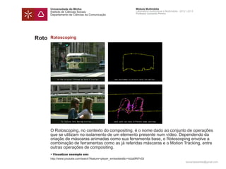 Universidade do Minho                                       Módulo Multimédia
       Instituto de Ciências Sociais                               Laboratório Audiovisual e Multimédia - 2012 | 2013
                                                                   Professor Leonardo Pereira
       Departamento de Ciências da Comunicação




Roto   Rotoscoping




       O Rotoscoping, no contexto do compositing, é o nome dado ao conjunto de operações
       que se utilizam no isolamento de um elemento presente num vídeo. Dependendo da
       criação de máscaras animadas como sua ferramenta base, o Rotoscoping envolve a
       combinação de ferramentas como as já referidas máscaras e o Motion Tracking, entre
       outras operações de compositing.
       • Visualizar exemplo em:
       http://www.youtube.com/watch?feature=player_embedded&v=IdJa0fN7nGI
                                                                                                              leonardpeartree@gmail.com
 