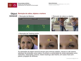 Universidade do Minho                     Módulo Multimédia
           Instituto de Ciências Sociais             Laboratório Audiovisual e Multimédia - 2012 | 2013
                                                     Professor Leonardo Pereira
           Departamento de Ciências da Comunicação




  Object   Remoção de cabos, objetos e markers
removal    > Remoção de Markers                            > Remoção de cabos ou objetos




           > Remoção de Tracking points




           As operações de object removal servem para remover objetos, marcas ou até mesmo
           adereços de produção como cabos. Envolvem a combinação de várias operações como
           máscaras, rotoscoping, pintura, motion tracking e até mesmo, em casos mais com-
           plexos, projeção de câmeras.
                                                                                                leonardpeartree@gmail.com
 