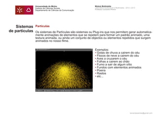 Universidade do Minho                      Módulo Multimédia
                Instituto de Ciências Sociais              Laboratório Audiovisual e Multimédia - 2012 | 2013
                                                           Professor Leonardo Pereira
                Departamento de Ciências da Comunicação




    Sistemas    Partículas
de partículas   Os sistemas de Partículas são sistemas ou Plug-ins que nos permitem gerar automatica-
                mente animações de elementos que se repetem para formar um padrão animado, uma
                textura animada, ou ainda um conjunto de objectos ou elementos repetidos que surgem
                animados no nosso filme.


                	                                          Exemplos:
                	                                          • Gotas de chuva a cairem do céu
                	                                          • Flocos de neve a cairem do céu
                	                                          • Aves a cruzarem o céu
                	                                          • Folhas a cairem ao chão
                	                                          • Fumo a sair de algum sítio
                	                                          • Fundos com elementos animados
                	                                          • Poeira
                	                                          • Rastos
                	                                          • etc...




                                                                                                      leonardpeartree@gmail.com
 