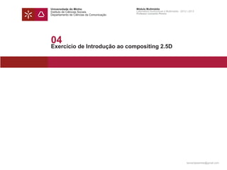 Universidade do Minho                     Módulo Multimédia
Instituto de Ciências Sociais             Laboratório Audiovisual e Multimédia - 2012 | 2013
                                          Professor Leonardo Pereira
Departamento de Ciências da Comunicação




04
Exercício de Introdução ao compositing 2.5D




                                                                                     leonardpeartree@gmail.com
 