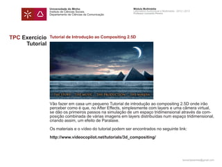 Universidade do Minho                        Módulo Multimédia
                Instituto de Ciências Sociais                Laboratório Audiovisual e Multimédia - 2012 | 2013
                                                             Professor Leonardo Pereira
                Departamento de Ciências da Comunicação




TPC Exercício   Tutorial de Introdução ao Compositing 2.5D
     Tutorial




                Vão fazer em casa um pequeno Tutorial de introdução ao compositing 2.5D onde irão
                perceber como é que, no After Effects, simplesmente com layers e uma câmera virtual,
                se dão os primeiros passos na simulação de um espaço tridimensional através da com-
                posição combinada de várias imagens em layers distribuídas num espaço tridimensional,
                criando assim, um efeito de Paralaxe.

                Os materiais e o vídeo do tutorial podem ser encontrados no seguinte link:

                http://www.videocopilot.net/tutorials/3d_compositing/




                                                                                                        leonardpeartree@gmail.com
 