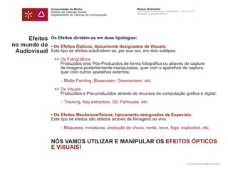 Universidade do Minho                         Módulo Multimédia
               Instituto de Ciências Sociais                 Laboratório Audiovisual e Multimédia - 2012 | 2013
                                                             Professor Leonardo Pereira
               Departamento de Ciências da Comunicação




     Efeitos   Os Efeitos dividem-se em duas tipologias:
no mundo do    • Os Efeitos Ópticos, tipicamente designados de Visuais:
 Audiovisual   Este tipo de efeitos subdividem-se, por sua vez, em dois subtipos:
               		
               	>>	Os Fotográficos
               		 Produzidos e/ou Pós-Produzidos de forma fotográfica ou através de captura
               		 de imagens posteriormente manipuladas, quer com o aparelhos de captura,
               		 quer com outros aparelhos externos;

               		 :: Matte Painting, Bluescreen, Greenscreen, etc;

               	>>	Os Visuais
               		 Produzidos e Pós-produzidos através de recursos de computação gráfica e digital;

               		 :: Tracking, Key extraction, 3D, Partículas, etc;


               • Os Efeitos Mecânicos/físicos, tipicamente designados de Especiais:
               Este tipo de efeitos são obtidos através de filmagens ao vivo.
               		
               		 :: Maquetes, miniaturas, produção de chuva, vento, neve, fogo, explosões, etc.


               NÓS VAMOS UTILIZAR E MANIPULAR OS EFEITOS ÓPTICOS
               E VISUAIS!

                                                                                                        leonardpeartree@gmail.com
 